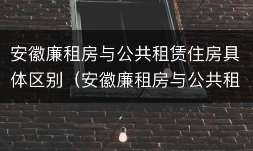 安徽廉租房与公共租赁住房具体区别（安徽廉租房与公共租赁住房具体区别在哪）