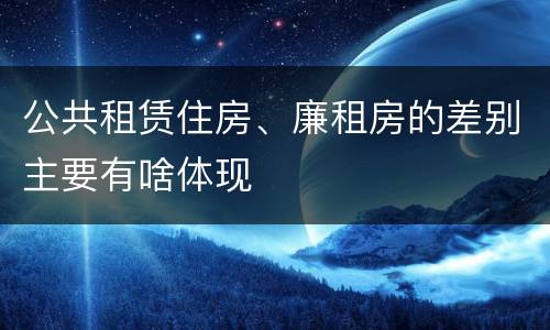 公共租赁住房、廉租房的差别主要有啥体现