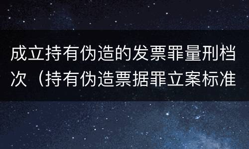 成立持有伪造的发票罪量刑档次（持有伪造票据罪立案标准）