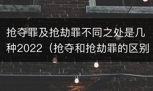 抢夺罪及抢劫罪不同之处是几种2022（抢夺和抢劫罪的区别）