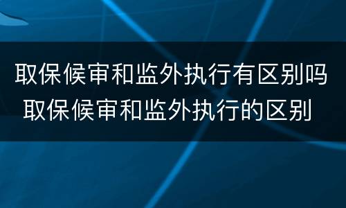 取保候审和监外执行有区别吗 取保候审和监外执行的区别