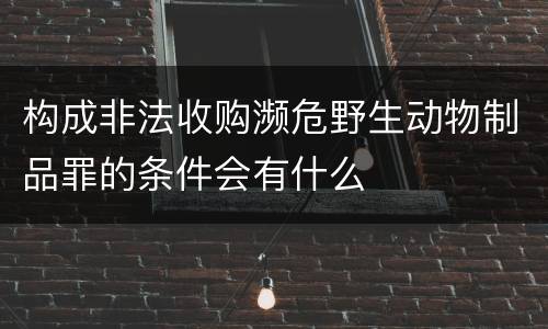 构成非法收购濒危野生动物制品罪的条件会有什么