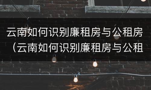 云南如何识别廉租房与公租房（云南如何识别廉租房与公租房的关系）