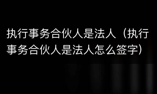 执行事务合伙人是法人（执行事务合伙人是法人怎么签字）