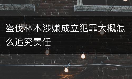 盗伐林木涉嫌成立犯罪大概怎么追究责任