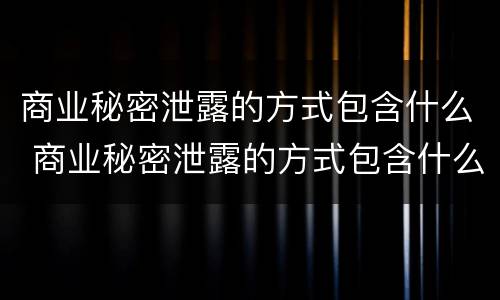 商业秘密泄露的方式包含什么 商业秘密泄露的方式包含什么
