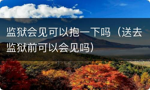 监狱会见可以抱一下吗（送去监狱前可以会见吗）