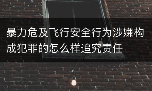 暴力危及飞行安全行为涉嫌构成犯罪的怎么样追究责任