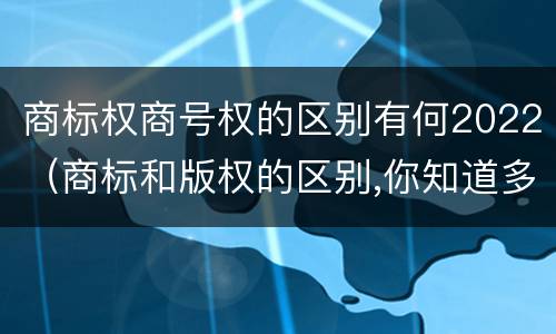 商标权商号权的区别有何2022（商标和版权的区别,你知道多少?）