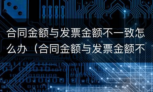 合同金额与发票金额不一致怎么办（合同金额与发票金额不一致怎么办呢）