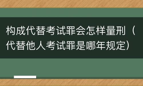 构成代替考试罪会怎样量刑（代替他人考试罪是哪年规定）