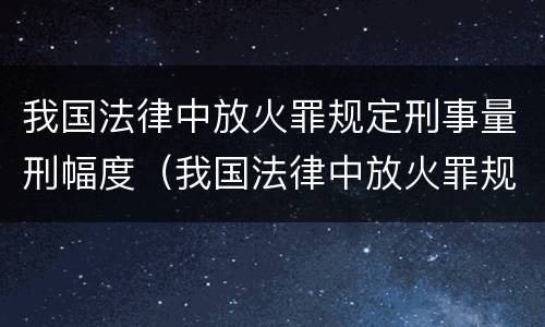 我国法律中放火罪规定刑事量刑幅度（我国法律中放火罪规定刑事量刑幅度最大的是）