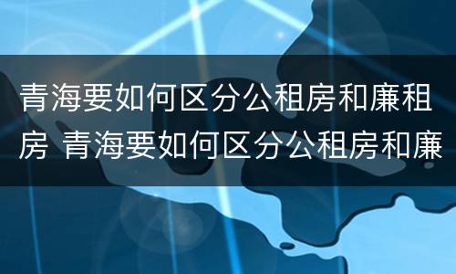 青海要如何区分公租房和廉租房 青海要如何区分公租房和廉租房呢
