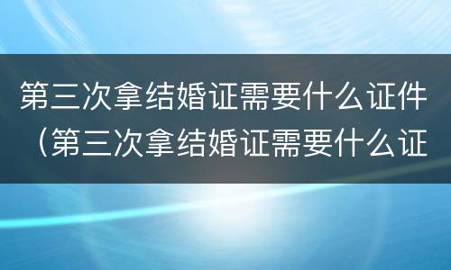 第三次拿结婚证需要什么证件（第三次拿结婚证需要什么证件和材料）