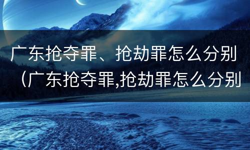 广东抢夺罪、抢劫罪怎么分别（广东抢夺罪,抢劫罪怎么分别判刑）