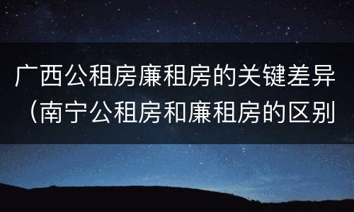 广西公租房廉租房的关键差异（南宁公租房和廉租房的区别）