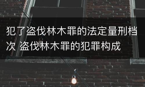 犯了盗伐林木罪的法定量刑档次 盗伐林木罪的犯罪构成