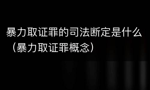 暴力取证罪的司法断定是什么（暴力取证罪概念）