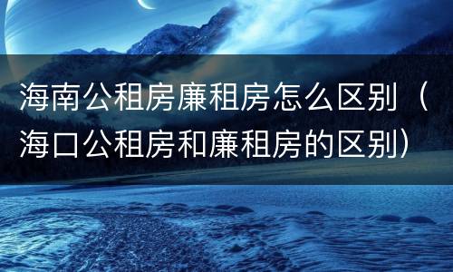 海南公租房廉租房怎么区别（海口公租房和廉租房的区别）