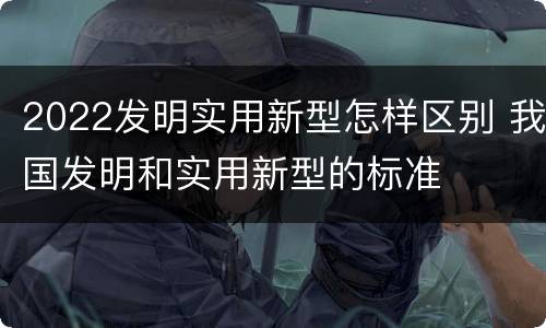 2022发明实用新型怎样区别 我国发明和实用新型的标准