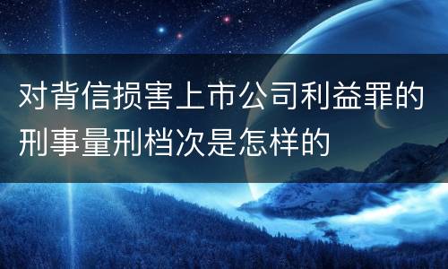 对背信损害上市公司利益罪的刑事量刑档次是怎样的