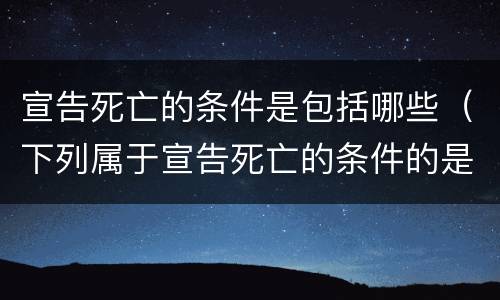 宣告死亡的条件是包括哪些（下列属于宣告死亡的条件的是( ）