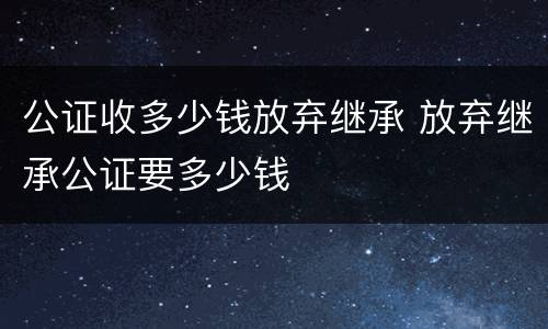 公证收多少钱放弃继承 放弃继承公证要多少钱