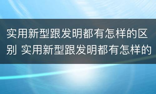 实用新型跟发明都有怎样的区别 实用新型跟发明都有怎样的区别呢