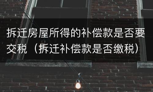 拆迁房屋所得的补偿款是否要交税（拆迁补偿款是否缴税）