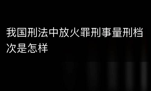 我国刑法中放火罪刑事量刑档次是怎样