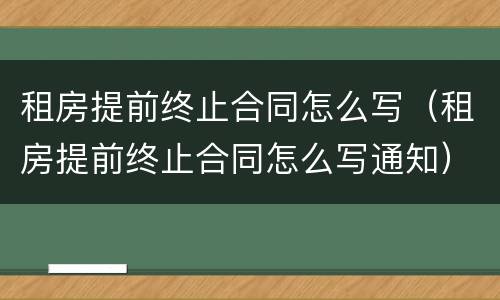 租房提前终止合同怎么写（租房提前终止合同怎么写通知）