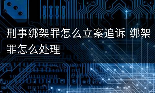 刑事绑架罪怎么立案追诉 绑架罪怎么处理