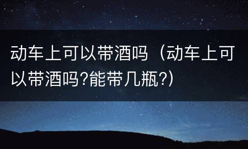 动车上可以带酒吗（动车上可以带酒吗?能带几瓶?）