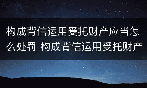 构成背信运用受托财产应当怎么处罚 构成背信运用受托财产应当怎么处罚呢