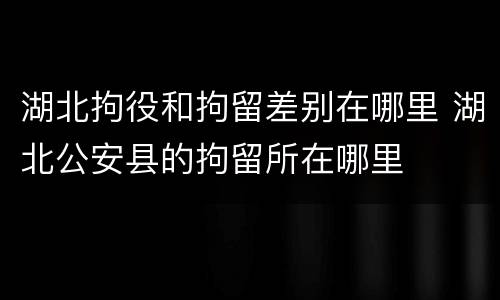 湖北拘役和拘留差别在哪里 湖北公安县的拘留所在哪里