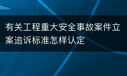 有关工程重大安全事故案件立案追诉标准怎样认定