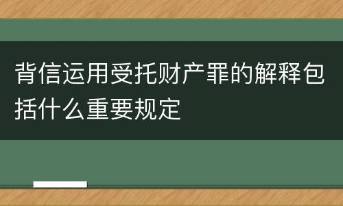 背信运用受托财产罪的解释包括什么重要规定