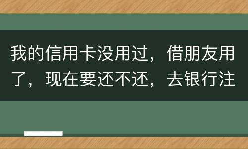 我的信用卡没用过，借朋友用了，现在要还不还，去银行注销又有欠款，怎么办啊