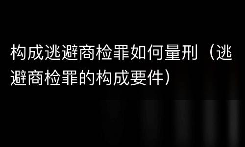 构成逃避商检罪如何量刑（逃避商检罪的构成要件）