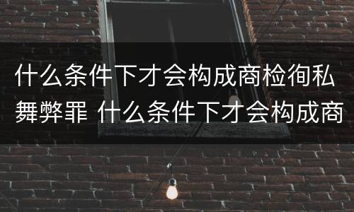 什么条件下才会构成商检徇私舞弊罪 什么条件下才会构成商检徇私舞弊罪呢