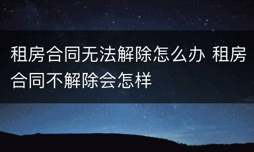 租房合同无法解除怎么办 租房合同不解除会怎样