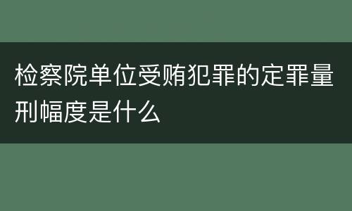 检察院单位受贿犯罪的定罪量刑幅度是什么