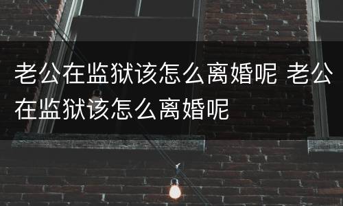 老公在监狱该怎么离婚呢 老公在监狱该怎么离婚呢