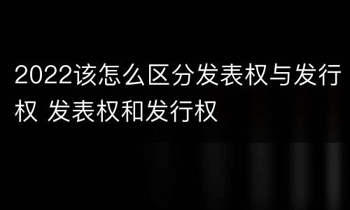 2022该怎么区分发表权与发行权 发表权和发行权