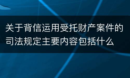 关于背信运用受托财产案件的司法规定主要内容包括什么