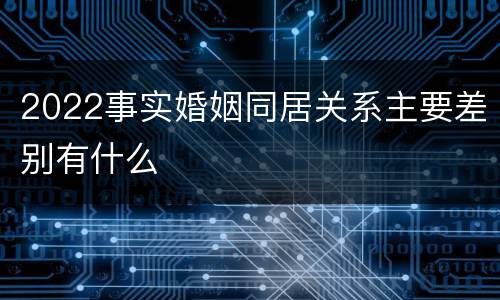 2022事实婚姻同居关系主要差别有什么