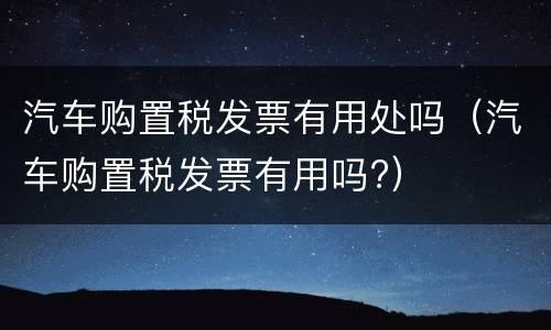 汽车购置税发票有用处吗（汽车购置税发票有用吗?）