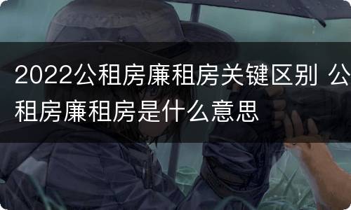 2022公租房廉租房关键区别 公租房廉租房是什么意思
