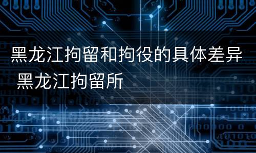 黑龙江拘留和拘役的具体差异 黑龙江拘留所