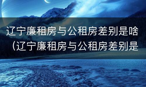 辽宁廉租房与公租房差别是啥（辽宁廉租房与公租房差别是啥呀）